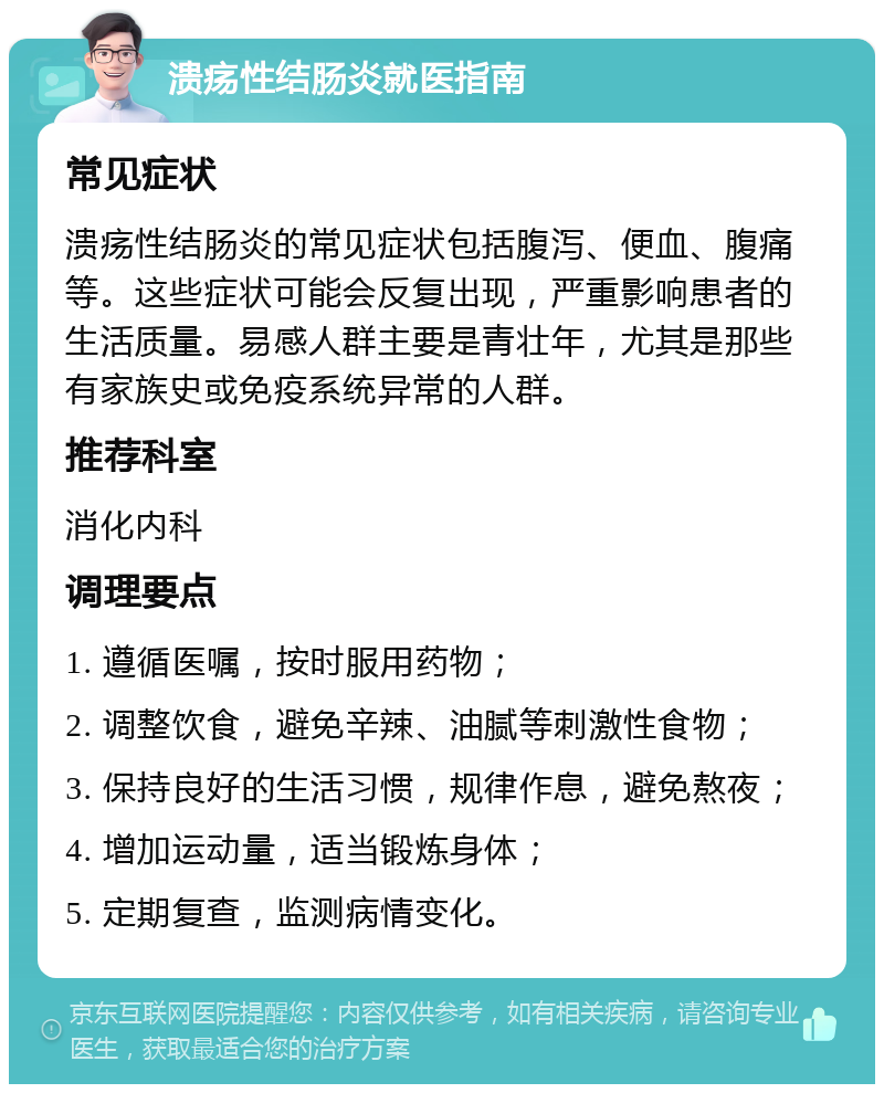 溃疡性结肠炎就医指南 常见症状 溃疡性结肠炎的常见症状包括腹泻、便血、腹痛等。这些症状可能会反复出现，严重影响患者的生活质量。易感人群主要是青壮年，尤其是那些有家族史或免疫系统异常的人群。 推荐科室 消化内科 调理要点 1. 遵循医嘱，按时服用药物； 2. 调整饮食，避免辛辣、油腻等刺激性食物； 3. 保持良好的生活习惯，规律作息，避免熬夜； 4. 增加运动量，适当锻炼身体； 5. 定期复查，监测病情变化。