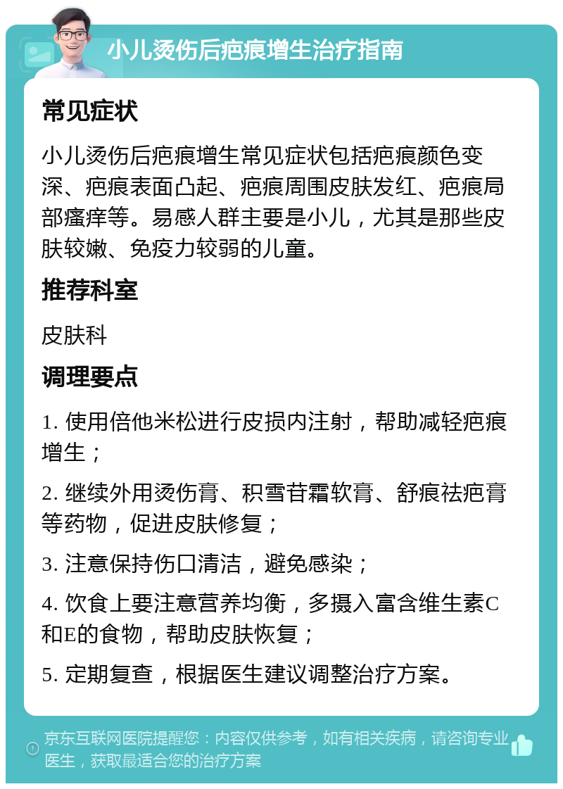 小儿烫伤后疤痕增生治疗指南 常见症状 小儿烫伤后疤痕增生常见症状包括疤痕颜色变深、疤痕表面凸起、疤痕周围皮肤发红、疤痕局部瘙痒等。易感人群主要是小儿，尤其是那些皮肤较嫩、免疫力较弱的儿童。 推荐科室 皮肤科 调理要点 1. 使用倍他米松进行皮损内注射，帮助减轻疤痕增生； 2. 继续外用烫伤膏、积雪苷霜软膏、舒痕祛疤膏等药物，促进皮肤修复； 3. 注意保持伤口清洁，避免感染； 4. 饮食上要注意营养均衡，多摄入富含维生素C和E的食物，帮助皮肤恢复； 5. 定期复查，根据医生建议调整治疗方案。