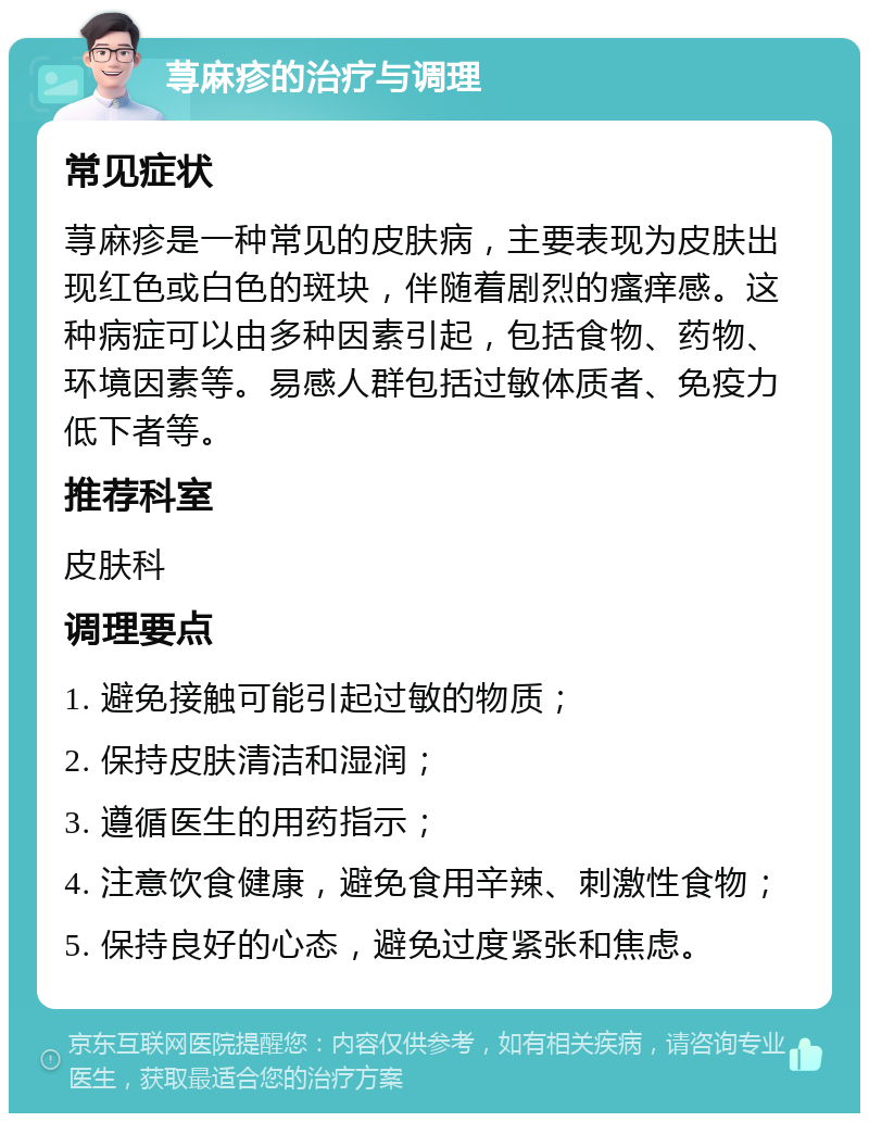 荨麻疹的治疗与调理 常见症状 荨麻疹是一种常见的皮肤病，主要表现为皮肤出现红色或白色的斑块，伴随着剧烈的瘙痒感。这种病症可以由多种因素引起，包括食物、药物、环境因素等。易感人群包括过敏体质者、免疫力低下者等。 推荐科室 皮肤科 调理要点 1. 避免接触可能引起过敏的物质； 2. 保持皮肤清洁和湿润； 3. 遵循医生的用药指示； 4. 注意饮食健康，避免食用辛辣、刺激性食物； 5. 保持良好的心态，避免过度紧张和焦虑。