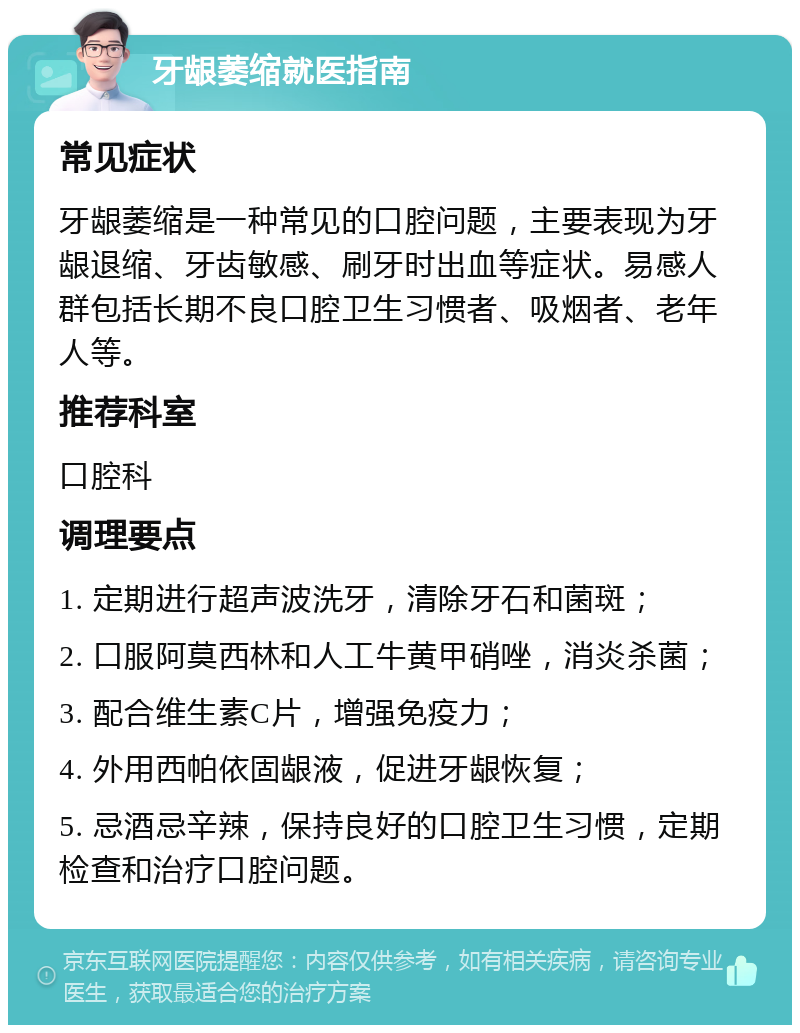 牙龈萎缩就医指南 常见症状 牙龈萎缩是一种常见的口腔问题，主要表现为牙龈退缩、牙齿敏感、刷牙时出血等症状。易感人群包括长期不良口腔卫生习惯者、吸烟者、老年人等。 推荐科室 口腔科 调理要点 1. 定期进行超声波洗牙，清除牙石和菌斑； 2. 口服阿莫西林和人工牛黄甲硝唑，消炎杀菌； 3. 配合维生素C片，增强免疫力； 4. 外用西帕依固龈液，促进牙龈恢复； 5. 忌酒忌辛辣，保持良好的口腔卫生习惯，定期检查和治疗口腔问题。