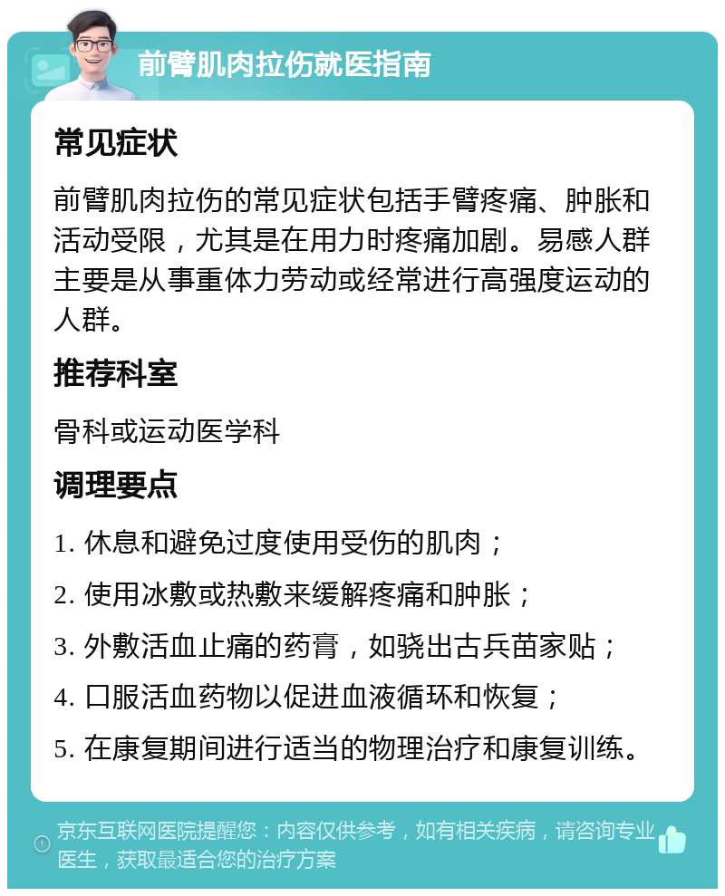 前臂肌肉拉伤就医指南 常见症状 前臂肌肉拉伤的常见症状包括手臂疼痛、肿胀和活动受限，尤其是在用力时疼痛加剧。易感人群主要是从事重体力劳动或经常进行高强度运动的人群。 推荐科室 骨科或运动医学科 调理要点 1. 休息和避免过度使用受伤的肌肉； 2. 使用冰敷或热敷来缓解疼痛和肿胀； 3. 外敷活血止痛的药膏，如骁出古兵苗家贴； 4. 口服活血药物以促进血液循环和恢复； 5. 在康复期间进行适当的物理治疗和康复训练。