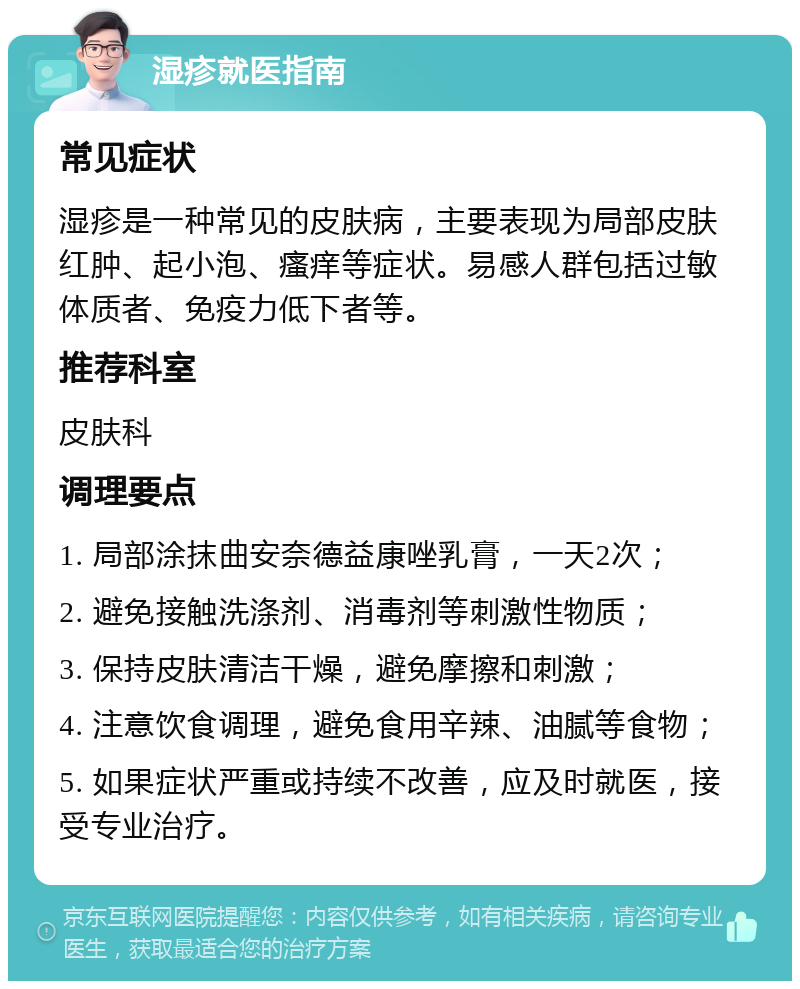 湿疹就医指南 常见症状 湿疹是一种常见的皮肤病，主要表现为局部皮肤红肿、起小泡、瘙痒等症状。易感人群包括过敏体质者、免疫力低下者等。 推荐科室 皮肤科 调理要点 1. 局部涂抹曲安奈德益康唑乳膏，一天2次； 2. 避免接触洗涤剂、消毒剂等刺激性物质； 3. 保持皮肤清洁干燥，避免摩擦和刺激； 4. 注意饮食调理，避免食用辛辣、油腻等食物； 5. 如果症状严重或持续不改善，应及时就医，接受专业治疗。