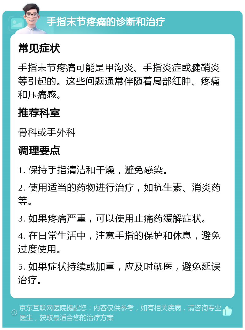 手指末节疼痛的诊断和治疗 常见症状 手指末节疼痛可能是甲沟炎、手指炎症或腱鞘炎等引起的。这些问题通常伴随着局部红肿、疼痛和压痛感。 推荐科室 骨科或手外科 调理要点 1. 保持手指清洁和干燥，避免感染。 2. 使用适当的药物进行治疗，如抗生素、消炎药等。 3. 如果疼痛严重，可以使用止痛药缓解症状。 4. 在日常生活中，注意手指的保护和休息，避免过度使用。 5. 如果症状持续或加重，应及时就医，避免延误治疗。