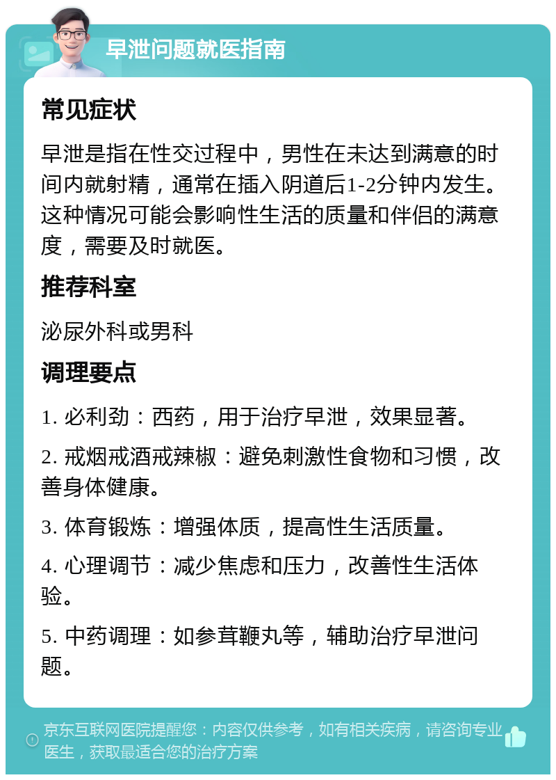 早泄问题就医指南 常见症状 早泄是指在性交过程中，男性在未达到满意的时间内就射精，通常在插入阴道后1-2分钟内发生。这种情况可能会影响性生活的质量和伴侣的满意度，需要及时就医。 推荐科室 泌尿外科或男科 调理要点 1. 必利劲：西药，用于治疗早泄，效果显著。 2. 戒烟戒酒戒辣椒：避免刺激性食物和习惯，改善身体健康。 3. 体育锻炼：增强体质，提高性生活质量。 4. 心理调节：减少焦虑和压力，改善性生活体验。 5. 中药调理：如参茸鞭丸等，辅助治疗早泄问题。