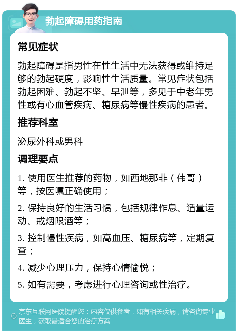 勃起障碍用药指南 常见症状 勃起障碍是指男性在性生活中无法获得或维持足够的勃起硬度，影响性生活质量。常见症状包括勃起困难、勃起不坚、早泄等，多见于中老年男性或有心血管疾病、糖尿病等慢性疾病的患者。 推荐科室 泌尿外科或男科 调理要点 1. 使用医生推荐的药物，如西地那非（伟哥）等，按医嘱正确使用； 2. 保持良好的生活习惯，包括规律作息、适量运动、戒烟限酒等； 3. 控制慢性疾病，如高血压、糖尿病等，定期复查； 4. 减少心理压力，保持心情愉悦； 5. 如有需要，考虑进行心理咨询或性治疗。