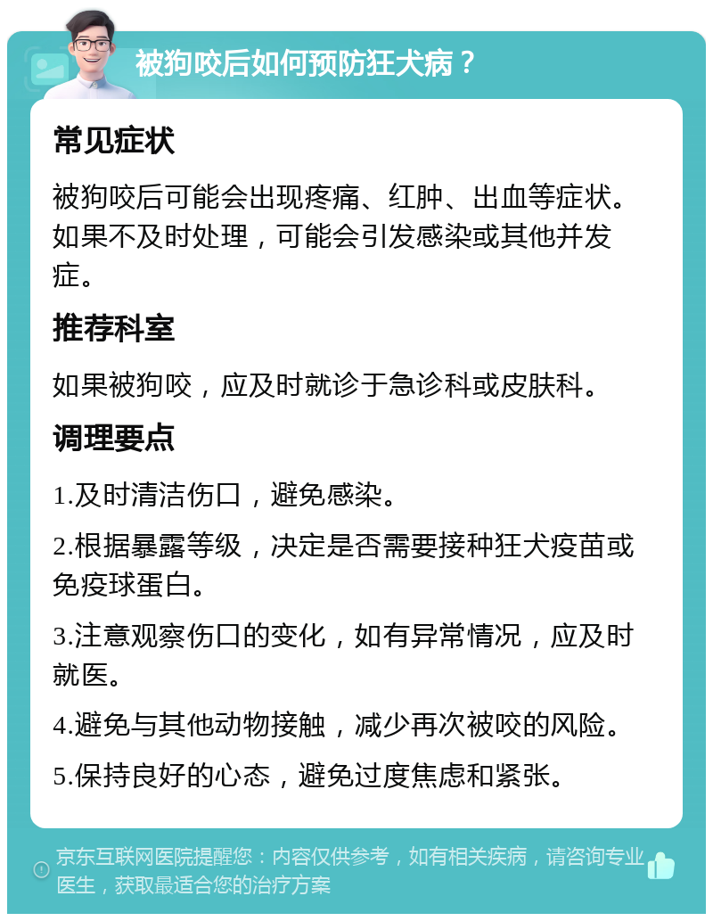 被狗咬后如何预防狂犬病？ 常见症状 被狗咬后可能会出现疼痛、红肿、出血等症状。如果不及时处理，可能会引发感染或其他并发症。 推荐科室 如果被狗咬，应及时就诊于急诊科或皮肤科。 调理要点 1.及时清洁伤口，避免感染。 2.根据暴露等级，决定是否需要接种狂犬疫苗或免疫球蛋白。 3.注意观察伤口的变化，如有异常情况，应及时就医。 4.避免与其他动物接触，减少再次被咬的风险。 5.保持良好的心态，避免过度焦虑和紧张。