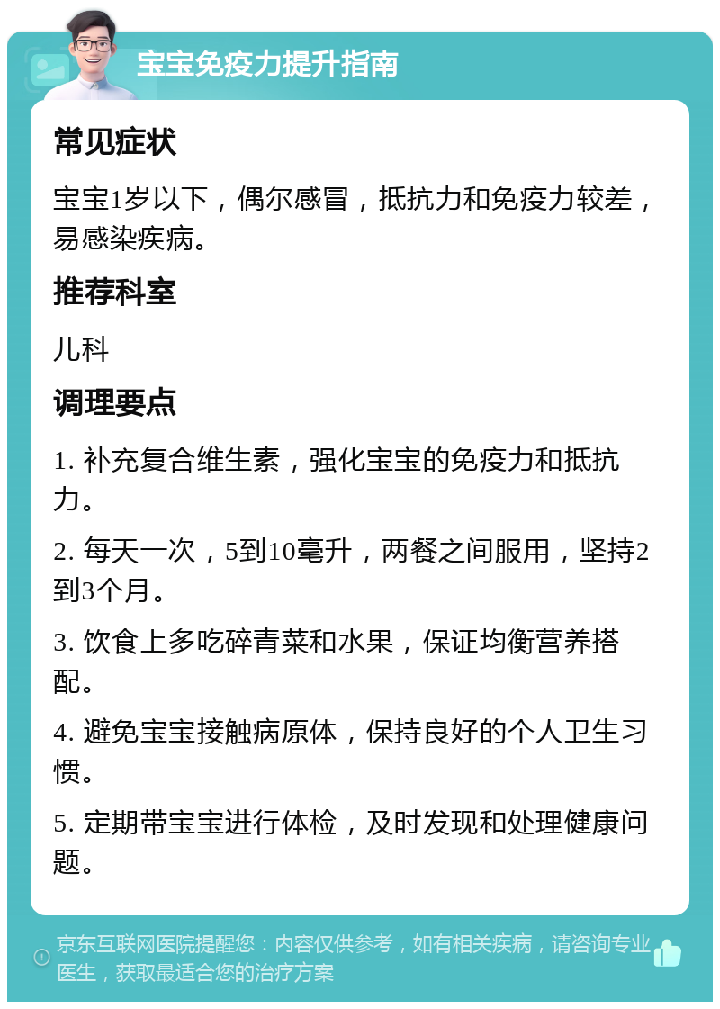 宝宝免疫力提升指南 常见症状 宝宝1岁以下，偶尔感冒，抵抗力和免疫力较差，易感染疾病。 推荐科室 儿科 调理要点 1. 补充复合维生素，强化宝宝的免疫力和抵抗力。 2. 每天一次，5到10毫升，两餐之间服用，坚持2到3个月。 3. 饮食上多吃碎青菜和水果，保证均衡营养搭配。 4. 避免宝宝接触病原体，保持良好的个人卫生习惯。 5. 定期带宝宝进行体检，及时发现和处理健康问题。