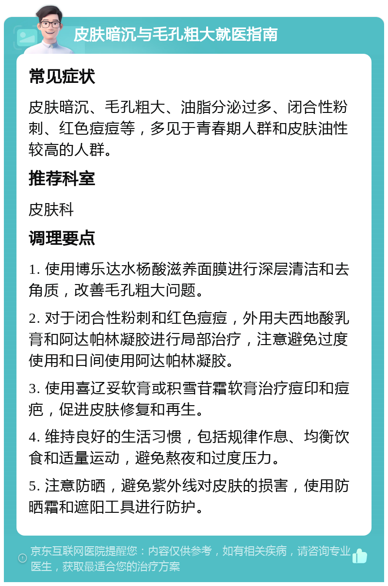 皮肤暗沉与毛孔粗大就医指南 常见症状 皮肤暗沉、毛孔粗大、油脂分泌过多、闭合性粉刺、红色痘痘等，多见于青春期人群和皮肤油性较高的人群。 推荐科室 皮肤科 调理要点 1. 使用博乐达水杨酸滋养面膜进行深层清洁和去角质，改善毛孔粗大问题。 2. 对于闭合性粉刺和红色痘痘，外用夫西地酸乳膏和阿达帕林凝胶进行局部治疗，注意避免过度使用和日间使用阿达帕林凝胶。 3. 使用喜辽妥软膏或积雪苷霜软膏治疗痘印和痘疤，促进皮肤修复和再生。 4. 维持良好的生活习惯，包括规律作息、均衡饮食和适量运动，避免熬夜和过度压力。 5. 注意防晒，避免紫外线对皮肤的损害，使用防晒霜和遮阳工具进行防护。