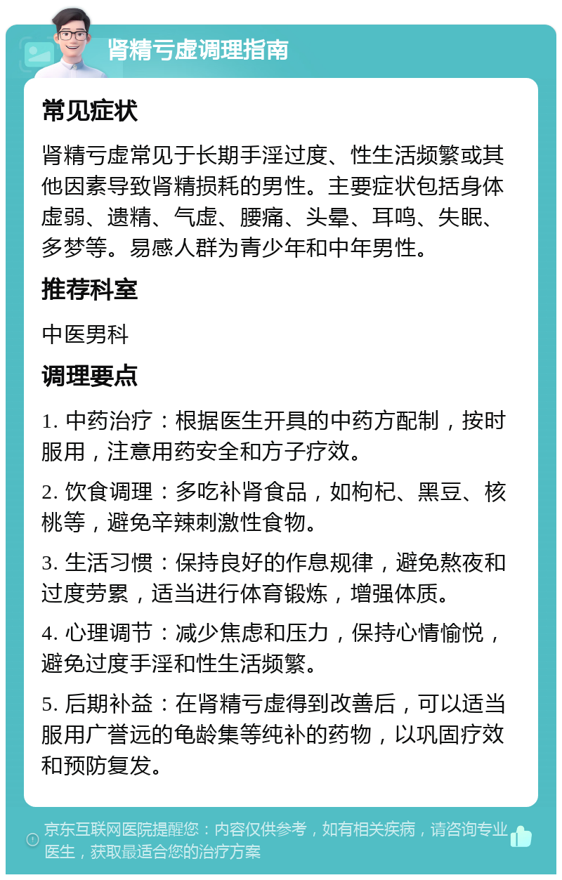 肾精亏虚调理指南 常见症状 肾精亏虚常见于长期手淫过度、性生活频繁或其他因素导致肾精损耗的男性。主要症状包括身体虚弱、遗精、气虚、腰痛、头晕、耳鸣、失眠、多梦等。易感人群为青少年和中年男性。 推荐科室 中医男科 调理要点 1. 中药治疗：根据医生开具的中药方配制，按时服用，注意用药安全和方子疗效。 2. 饮食调理：多吃补肾食品，如枸杞、黑豆、核桃等，避免辛辣刺激性食物。 3. 生活习惯：保持良好的作息规律，避免熬夜和过度劳累，适当进行体育锻炼，增强体质。 4. 心理调节：减少焦虑和压力，保持心情愉悦，避免过度手淫和性生活频繁。 5. 后期补益：在肾精亏虚得到改善后，可以适当服用广誉远的龟龄集等纯补的药物，以巩固疗效和预防复发。