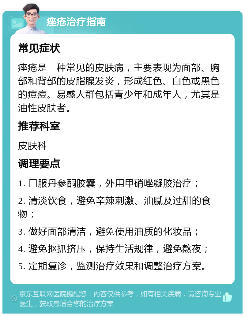 痤疮治疗指南 常见症状 痤疮是一种常见的皮肤病，主要表现为面部、胸部和背部的皮脂腺发炎，形成红色、白色或黑色的痘痘。易感人群包括青少年和成年人，尤其是油性皮肤者。 推荐科室 皮肤科 调理要点 1. 口服丹参酮胶囊，外用甲硝唑凝胶治疗； 2. 清淡饮食，避免辛辣刺激、油腻及过甜的食物； 3. 做好面部清洁，避免使用油质的化妆品； 4. 避免抠抓挤压，保持生活规律，避免熬夜； 5. 定期复诊，监测治疗效果和调整治疗方案。