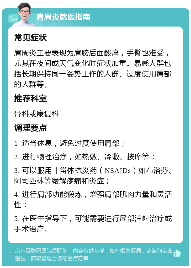 肩周炎就医指南 常见症状 肩周炎主要表现为肩膀后面酸痛，手臂也难受，尤其在夜间或天气变化时症状加重。易感人群包括长期保持同一姿势工作的人群、过度使用肩部的人群等。 推荐科室 骨科或康复科 调理要点 1. 适当休息，避免过度使用肩部； 2. 进行物理治疗，如热敷、冷敷、按摩等； 3. 可以服用非甾体抗炎药（NSAIDs）如布洛芬、阿司匹林等缓解疼痛和炎症； 4. 进行肩部功能锻炼，增强肩部肌肉力量和灵活性； 5. 在医生指导下，可能需要进行局部注射治疗或手术治疗。