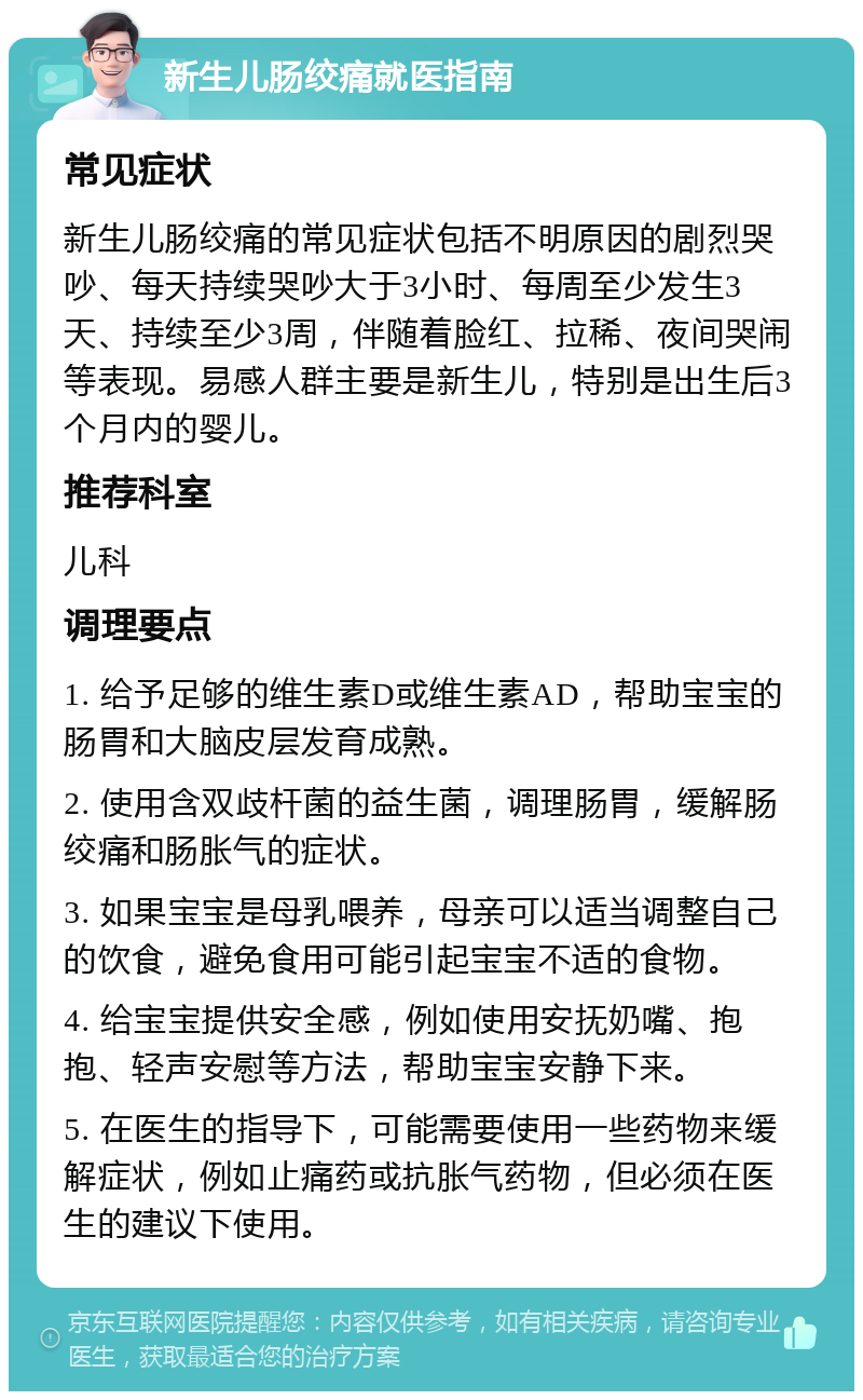 新生儿肠绞痛就医指南 常见症状 新生儿肠绞痛的常见症状包括不明原因的剧烈哭吵、每天持续哭吵大于3小时、每周至少发生3天、持续至少3周，伴随着脸红、拉稀、夜间哭闹等表现。易感人群主要是新生儿，特别是出生后3个月内的婴儿。 推荐科室 儿科 调理要点 1. 给予足够的维生素D或维生素AD，帮助宝宝的肠胃和大脑皮层发育成熟。 2. 使用含双歧杆菌的益生菌，调理肠胃，缓解肠绞痛和肠胀气的症状。 3. 如果宝宝是母乳喂养，母亲可以适当调整自己的饮食，避免食用可能引起宝宝不适的食物。 4. 给宝宝提供安全感，例如使用安抚奶嘴、抱抱、轻声安慰等方法，帮助宝宝安静下来。 5. 在医生的指导下，可能需要使用一些药物来缓解症状，例如止痛药或抗胀气药物，但必须在医生的建议下使用。