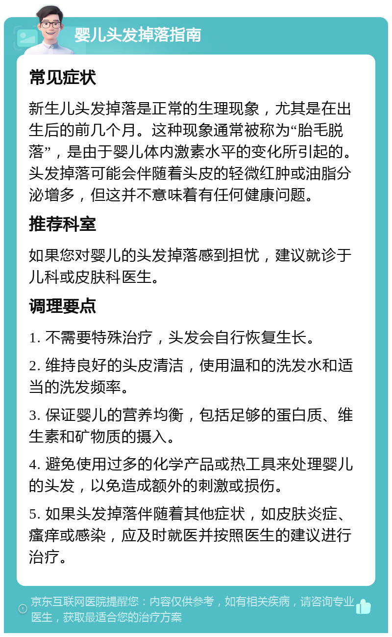 婴儿头发掉落指南 常见症状 新生儿头发掉落是正常的生理现象，尤其是在出生后的前几个月。这种现象通常被称为“胎毛脱落”，是由于婴儿体内激素水平的变化所引起的。头发掉落可能会伴随着头皮的轻微红肿或油脂分泌增多，但这并不意味着有任何健康问题。 推荐科室 如果您对婴儿的头发掉落感到担忧，建议就诊于儿科或皮肤科医生。 调理要点 1. 不需要特殊治疗，头发会自行恢复生长。 2. 维持良好的头皮清洁，使用温和的洗发水和适当的洗发频率。 3. 保证婴儿的营养均衡，包括足够的蛋白质、维生素和矿物质的摄入。 4. 避免使用过多的化学产品或热工具来处理婴儿的头发，以免造成额外的刺激或损伤。 5. 如果头发掉落伴随着其他症状，如皮肤炎症、瘙痒或感染，应及时就医并按照医生的建议进行治疗。