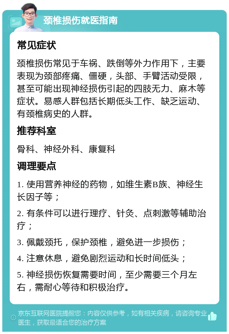 颈椎损伤就医指南 常见症状 颈椎损伤常见于车祸、跌倒等外力作用下，主要表现为颈部疼痛、僵硬，头部、手臂活动受限，甚至可能出现神经损伤引起的四肢无力、麻木等症状。易感人群包括长期低头工作、缺乏运动、有颈椎病史的人群。 推荐科室 骨科、神经外科、康复科 调理要点 1. 使用营养神经的药物，如维生素B族、神经生长因子等； 2. 有条件可以进行理疗、针灸、点刺激等辅助治疗； 3. 佩戴颈托，保护颈椎，避免进一步损伤； 4. 注意休息，避免剧烈运动和长时间低头； 5. 神经损伤恢复需要时间，至少需要三个月左右，需耐心等待和积极治疗。