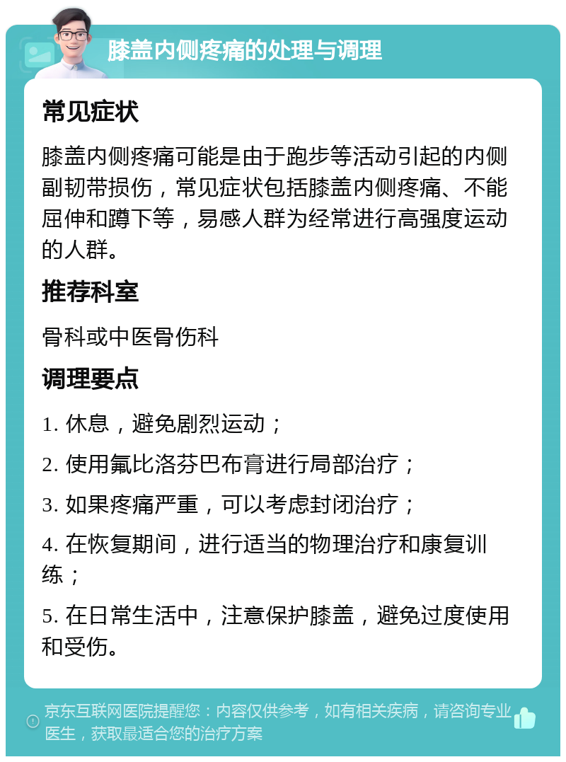 膝盖内侧疼痛的处理与调理 常见症状 膝盖内侧疼痛可能是由于跑步等活动引起的内侧副韧带损伤，常见症状包括膝盖内侧疼痛、不能屈伸和蹲下等，易感人群为经常进行高强度运动的人群。 推荐科室 骨科或中医骨伤科 调理要点 1. 休息，避免剧烈运动； 2. 使用氟比洛芬巴布膏进行局部治疗； 3. 如果疼痛严重，可以考虑封闭治疗； 4. 在恢复期间，进行适当的物理治疗和康复训练； 5. 在日常生活中，注意保护膝盖，避免过度使用和受伤。