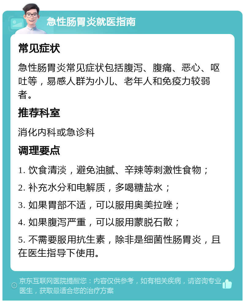 急性肠胃炎就医指南 常见症状 急性肠胃炎常见症状包括腹泻、腹痛、恶心、呕吐等，易感人群为小儿、老年人和免疫力较弱者。 推荐科室 消化内科或急诊科 调理要点 1. 饮食清淡，避免油腻、辛辣等刺激性食物； 2. 补充水分和电解质，多喝糖盐水； 3. 如果胃部不适，可以服用奥美拉唑； 4. 如果腹泻严重，可以服用蒙脱石散； 5. 不需要服用抗生素，除非是细菌性肠胃炎，且在医生指导下使用。