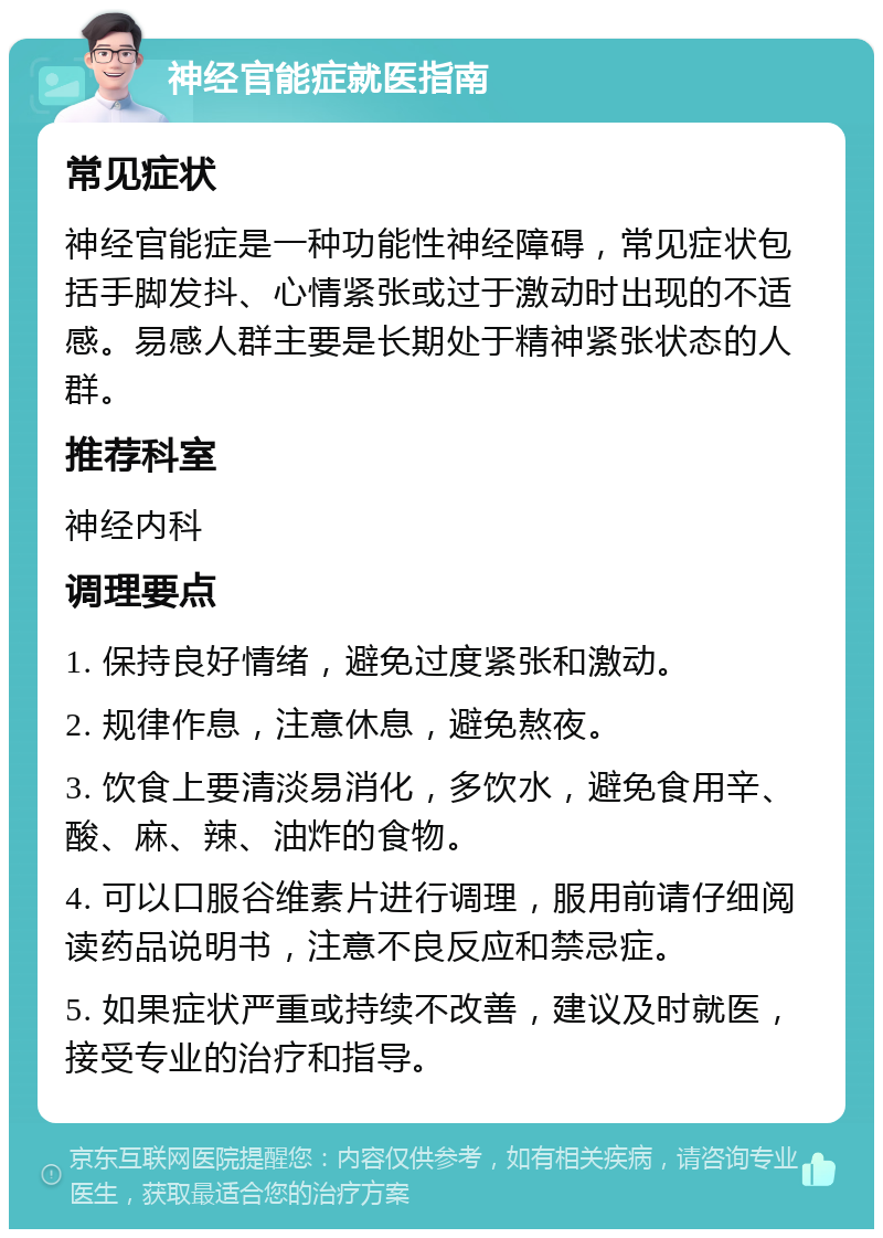 神经官能症就医指南 常见症状 神经官能症是一种功能性神经障碍，常见症状包括手脚发抖、心情紧张或过于激动时出现的不适感。易感人群主要是长期处于精神紧张状态的人群。 推荐科室 神经内科 调理要点 1. 保持良好情绪，避免过度紧张和激动。 2. 规律作息，注意休息，避免熬夜。 3. 饮食上要清淡易消化，多饮水，避免食用辛、酸、麻、辣、油炸的食物。 4. 可以口服谷维素片进行调理，服用前请仔细阅读药品说明书，注意不良反应和禁忌症。 5. 如果症状严重或持续不改善，建议及时就医，接受专业的治疗和指导。