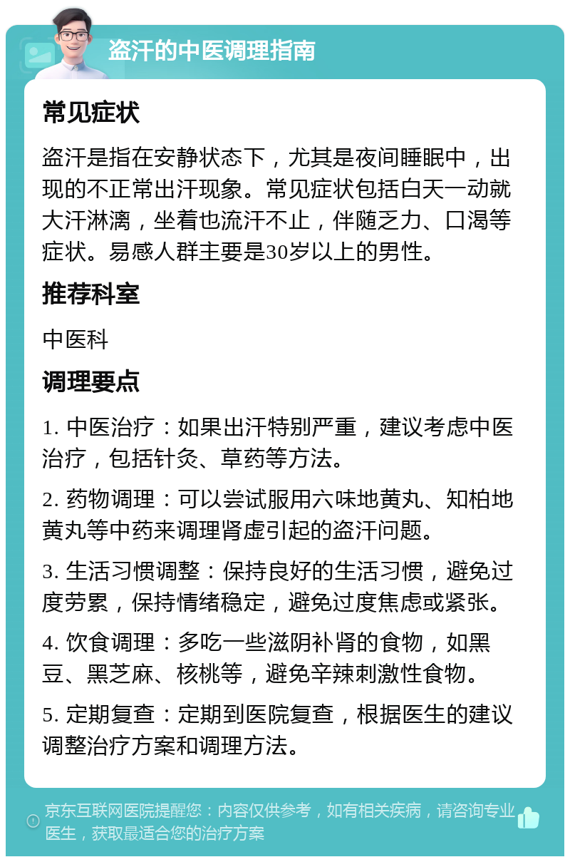 盗汗的中医调理指南 常见症状 盗汗是指在安静状态下，尤其是夜间睡眠中，出现的不正常出汗现象。常见症状包括白天一动就大汗淋漓，坐着也流汗不止，伴随乏力、口渴等症状。易感人群主要是30岁以上的男性。 推荐科室 中医科 调理要点 1. 中医治疗：如果出汗特别严重，建议考虑中医治疗，包括针灸、草药等方法。 2. 药物调理：可以尝试服用六味地黄丸、知柏地黄丸等中药来调理肾虚引起的盗汗问题。 3. 生活习惯调整：保持良好的生活习惯，避免过度劳累，保持情绪稳定，避免过度焦虑或紧张。 4. 饮食调理：多吃一些滋阴补肾的食物，如黑豆、黑芝麻、核桃等，避免辛辣刺激性食物。 5. 定期复查：定期到医院复查，根据医生的建议调整治疗方案和调理方法。