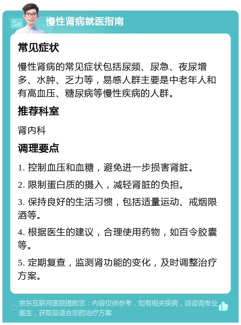 慢性肾病就医指南 常见症状 慢性肾病的常见症状包括尿频、尿急、夜尿增多、水肿、乏力等，易感人群主要是中老年人和有高血压、糖尿病等慢性疾病的人群。 推荐科室 肾内科 调理要点 1. 控制血压和血糖，避免进一步损害肾脏。 2. 限制蛋白质的摄入，减轻肾脏的负担。 3. 保持良好的生活习惯，包括适量运动、戒烟限酒等。 4. 根据医生的建议，合理使用药物，如百令胶囊等。 5. 定期复查，监测肾功能的变化，及时调整治疗方案。