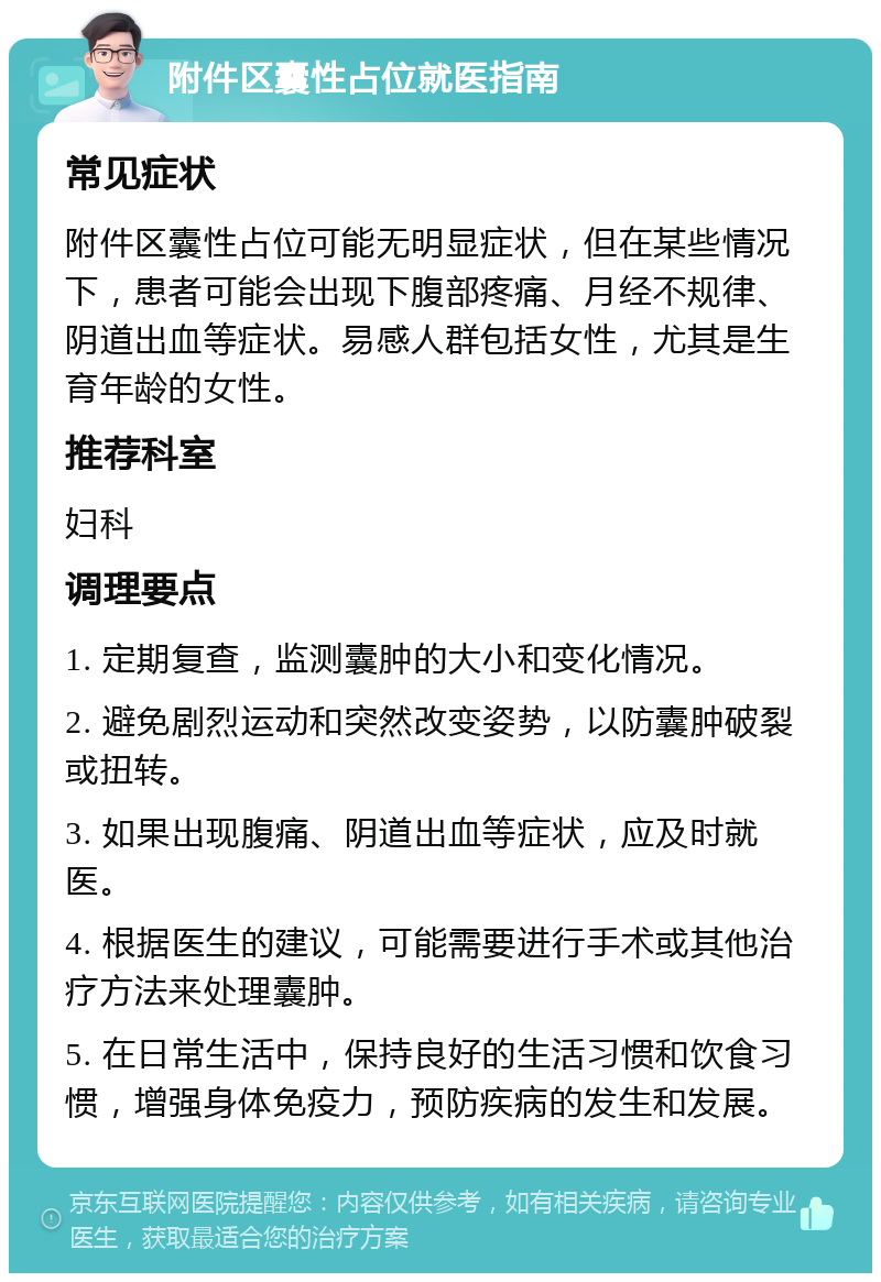 附件区囊性占位就医指南 常见症状 附件区囊性占位可能无明显症状，但在某些情况下，患者可能会出现下腹部疼痛、月经不规律、阴道出血等症状。易感人群包括女性，尤其是生育年龄的女性。 推荐科室 妇科 调理要点 1. 定期复查，监测囊肿的大小和变化情况。 2. 避免剧烈运动和突然改变姿势，以防囊肿破裂或扭转。 3. 如果出现腹痛、阴道出血等症状，应及时就医。 4. 根据医生的建议，可能需要进行手术或其他治疗方法来处理囊肿。 5. 在日常生活中，保持良好的生活习惯和饮食习惯，增强身体免疫力，预防疾病的发生和发展。