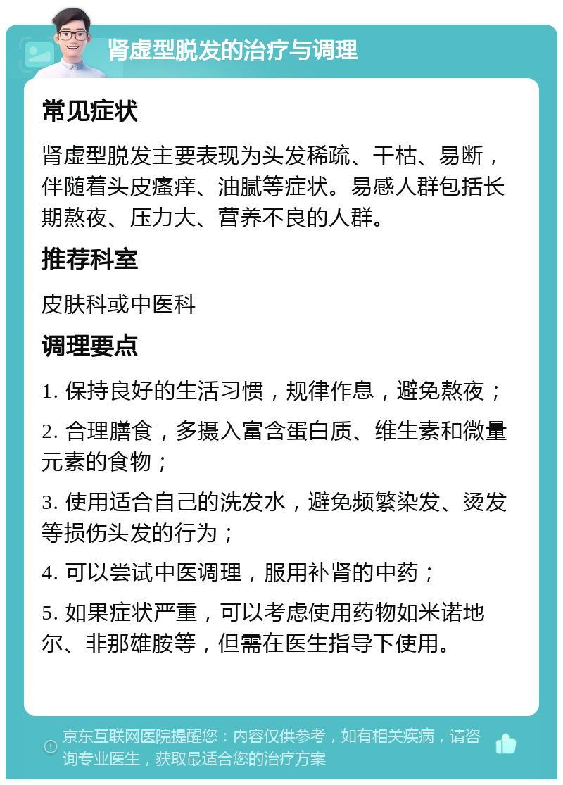 肾虚型脱发的治疗与调理 常见症状 肾虚型脱发主要表现为头发稀疏、干枯、易断，伴随着头皮瘙痒、油腻等症状。易感人群包括长期熬夜、压力大、营养不良的人群。 推荐科室 皮肤科或中医科 调理要点 1. 保持良好的生活习惯，规律作息，避免熬夜； 2. 合理膳食，多摄入富含蛋白质、维生素和微量元素的食物； 3. 使用适合自己的洗发水，避免频繁染发、烫发等损伤头发的行为； 4. 可以尝试中医调理，服用补肾的中药； 5. 如果症状严重，可以考虑使用药物如米诺地尔、非那雄胺等，但需在医生指导下使用。