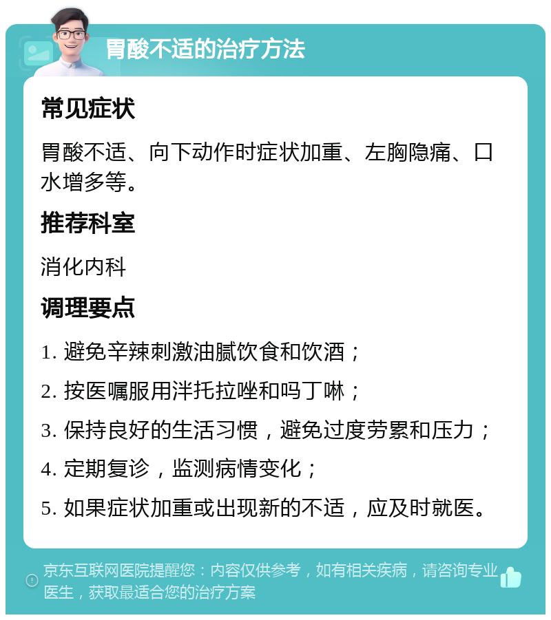 胃酸不适的治疗方法 常见症状 胃酸不适、向下动作时症状加重、左胸隐痛、口水增多等。 推荐科室 消化内科 调理要点 1. 避免辛辣刺激油腻饮食和饮酒； 2. 按医嘱服用泮托拉唑和吗丁啉； 3. 保持良好的生活习惯，避免过度劳累和压力； 4. 定期复诊，监测病情变化； 5. 如果症状加重或出现新的不适，应及时就医。