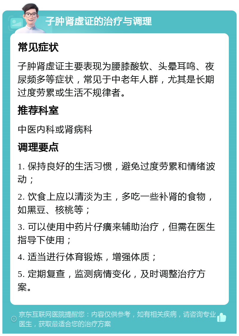 子肿肾虚证的治疗与调理 常见症状 子肿肾虚证主要表现为腰膝酸软、头晕耳鸣、夜尿频多等症状，常见于中老年人群，尤其是长期过度劳累或生活不规律者。 推荐科室 中医内科或肾病科 调理要点 1. 保持良好的生活习惯，避免过度劳累和情绪波动； 2. 饮食上应以清淡为主，多吃一些补肾的食物，如黑豆、核桃等； 3. 可以使用中药片仔癀来辅助治疗，但需在医生指导下使用； 4. 适当进行体育锻炼，增强体质； 5. 定期复查，监测病情变化，及时调整治疗方案。