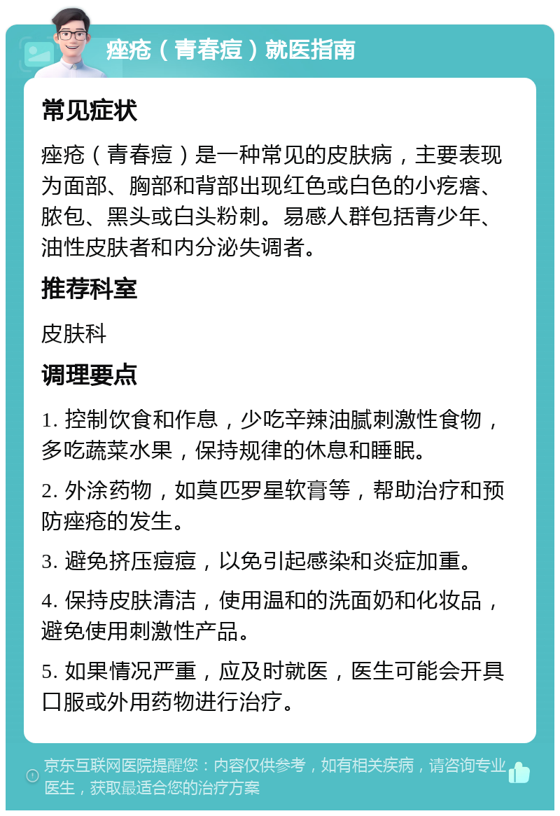 痤疮（青春痘）就医指南 常见症状 痤疮（青春痘）是一种常见的皮肤病，主要表现为面部、胸部和背部出现红色或白色的小疙瘩、脓包、黑头或白头粉刺。易感人群包括青少年、油性皮肤者和内分泌失调者。 推荐科室 皮肤科 调理要点 1. 控制饮食和作息，少吃辛辣油腻刺激性食物，多吃蔬菜水果，保持规律的休息和睡眠。 2. 外涂药物，如莫匹罗星软膏等，帮助治疗和预防痤疮的发生。 3. 避免挤压痘痘，以免引起感染和炎症加重。 4. 保持皮肤清洁，使用温和的洗面奶和化妆品，避免使用刺激性产品。 5. 如果情况严重，应及时就医，医生可能会开具口服或外用药物进行治疗。