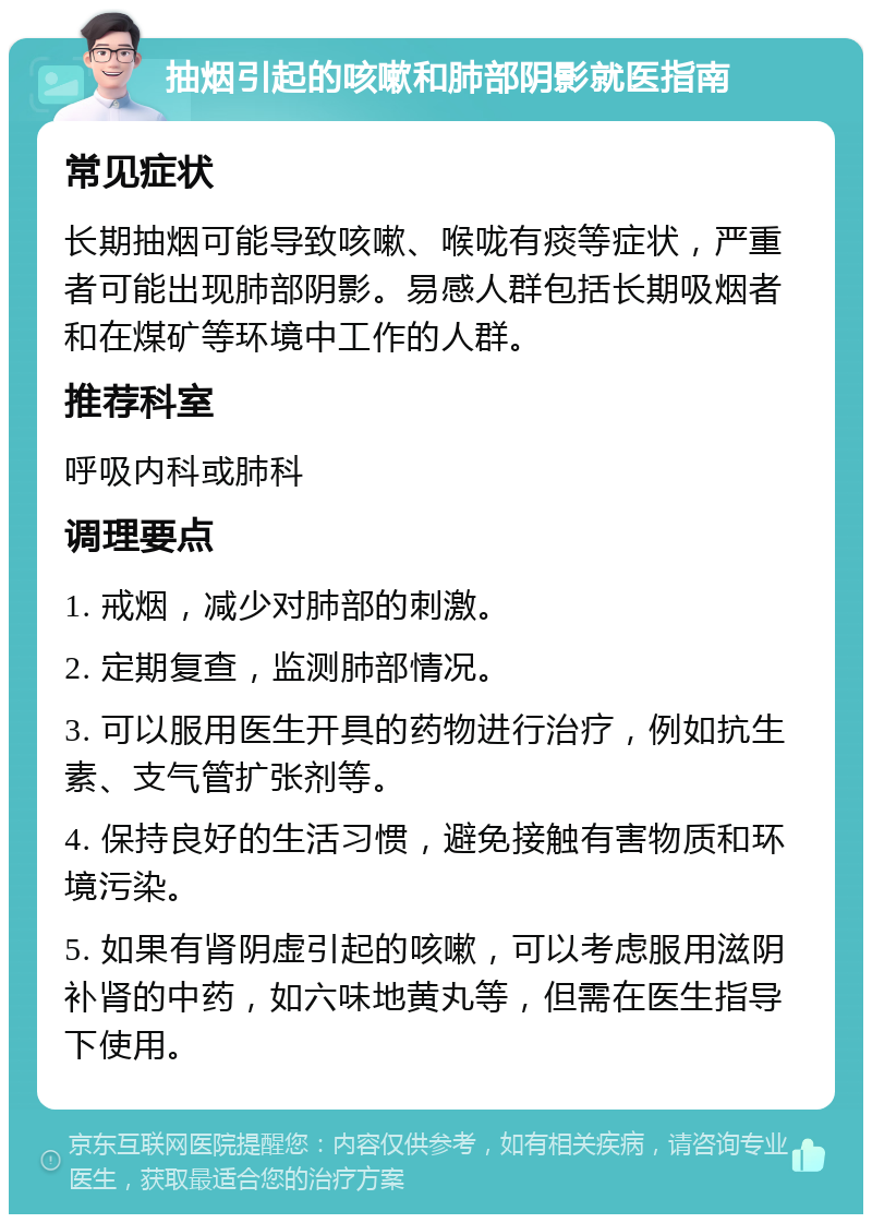 抽烟引起的咳嗽和肺部阴影就医指南 常见症状 长期抽烟可能导致咳嗽、喉咙有痰等症状，严重者可能出现肺部阴影。易感人群包括长期吸烟者和在煤矿等环境中工作的人群。 推荐科室 呼吸内科或肺科 调理要点 1. 戒烟，减少对肺部的刺激。 2. 定期复查，监测肺部情况。 3. 可以服用医生开具的药物进行治疗，例如抗生素、支气管扩张剂等。 4. 保持良好的生活习惯，避免接触有害物质和环境污染。 5. 如果有肾阴虚引起的咳嗽，可以考虑服用滋阴补肾的中药，如六味地黄丸等，但需在医生指导下使用。