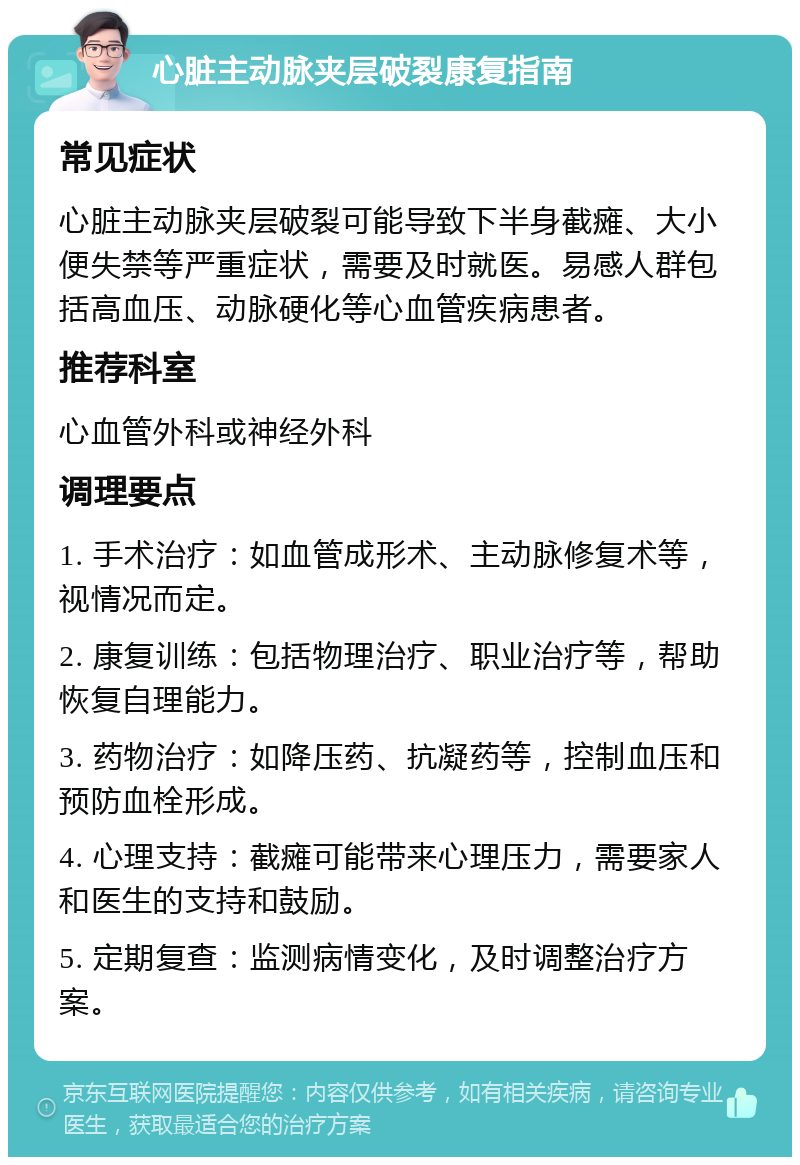 心脏主动脉夹层破裂康复指南 常见症状 心脏主动脉夹层破裂可能导致下半身截瘫、大小便失禁等严重症状，需要及时就医。易感人群包括高血压、动脉硬化等心血管疾病患者。 推荐科室 心血管外科或神经外科 调理要点 1. 手术治疗：如血管成形术、主动脉修复术等，视情况而定。 2. 康复训练：包括物理治疗、职业治疗等，帮助恢复自理能力。 3. 药物治疗：如降压药、抗凝药等，控制血压和预防血栓形成。 4. 心理支持：截瘫可能带来心理压力，需要家人和医生的支持和鼓励。 5. 定期复查：监测病情变化，及时调整治疗方案。