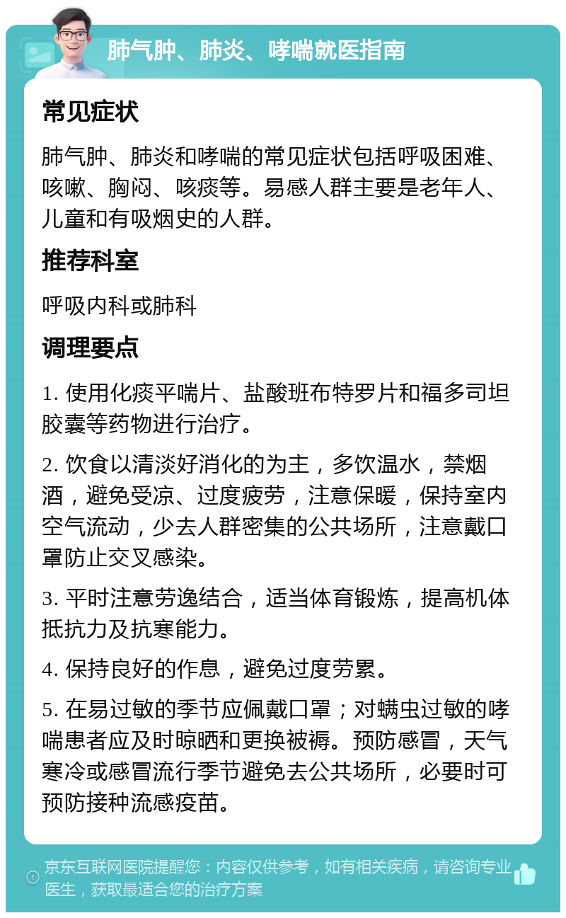 肺气肿、肺炎、哮喘就医指南 常见症状 肺气肿、肺炎和哮喘的常见症状包括呼吸困难、咳嗽、胸闷、咳痰等。易感人群主要是老年人、儿童和有吸烟史的人群。 推荐科室 呼吸内科或肺科 调理要点 1. 使用化痰平喘片、盐酸班布特罗片和福多司坦胶囊等药物进行治疗。 2. 饮食以清淡好消化的为主，多饮温水，禁烟酒，避免受凉、过度疲劳，注意保暖，保持室内空气流动，少去人群密集的公共场所，注意戴口罩防止交叉感染。 3. 平时注意劳逸结合，适当体育锻炼，提高机体抵抗力及抗寒能力。 4. 保持良好的作息，避免过度劳累。 5. 在易过敏的季节应佩戴口罩；对螨虫过敏的哮喘患者应及时晾晒和更换被褥。预防感冒，天气寒冷或感冒流行季节避免去公共场所，必要时可预防接种流感疫苗。