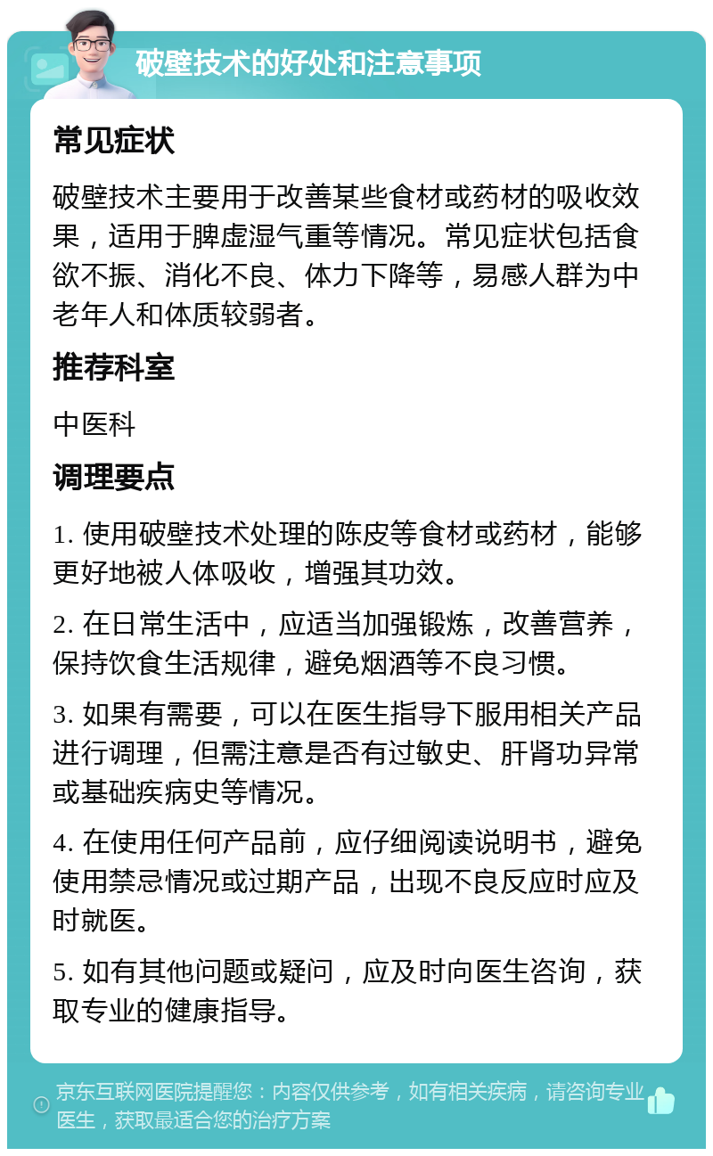 破壁技术的好处和注意事项 常见症状 破壁技术主要用于改善某些食材或药材的吸收效果，适用于脾虚湿气重等情况。常见症状包括食欲不振、消化不良、体力下降等，易感人群为中老年人和体质较弱者。 推荐科室 中医科 调理要点 1. 使用破壁技术处理的陈皮等食材或药材，能够更好地被人体吸收，增强其功效。 2. 在日常生活中，应适当加强锻炼，改善营养，保持饮食生活规律，避免烟酒等不良习惯。 3. 如果有需要，可以在医生指导下服用相关产品进行调理，但需注意是否有过敏史、肝肾功异常或基础疾病史等情况。 4. 在使用任何产品前，应仔细阅读说明书，避免使用禁忌情况或过期产品，出现不良反应时应及时就医。 5. 如有其他问题或疑问，应及时向医生咨询，获取专业的健康指导。