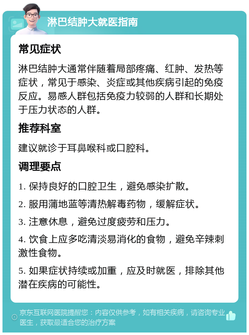 淋巴结肿大就医指南 常见症状 淋巴结肿大通常伴随着局部疼痛、红肿、发热等症状，常见于感染、炎症或其他疾病引起的免疫反应。易感人群包括免疫力较弱的人群和长期处于压力状态的人群。 推荐科室 建议就诊于耳鼻喉科或口腔科。 调理要点 1. 保持良好的口腔卫生，避免感染扩散。 2. 服用蒲地蓝等清热解毒药物，缓解症状。 3. 注意休息，避免过度疲劳和压力。 4. 饮食上应多吃清淡易消化的食物，避免辛辣刺激性食物。 5. 如果症状持续或加重，应及时就医，排除其他潜在疾病的可能性。