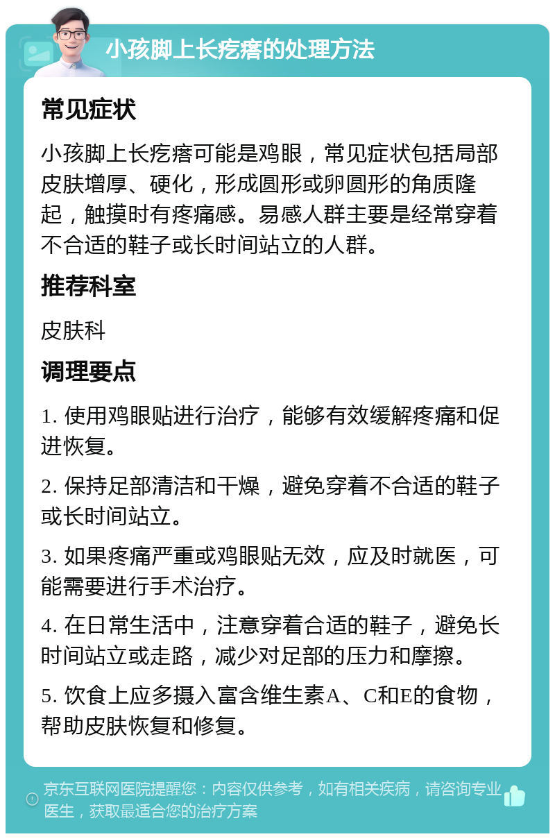 小孩脚上长疙瘩的处理方法 常见症状 小孩脚上长疙瘩可能是鸡眼，常见症状包括局部皮肤增厚、硬化，形成圆形或卵圆形的角质隆起，触摸时有疼痛感。易感人群主要是经常穿着不合适的鞋子或长时间站立的人群。 推荐科室 皮肤科 调理要点 1. 使用鸡眼贴进行治疗，能够有效缓解疼痛和促进恢复。 2. 保持足部清洁和干燥，避免穿着不合适的鞋子或长时间站立。 3. 如果疼痛严重或鸡眼贴无效，应及时就医，可能需要进行手术治疗。 4. 在日常生活中，注意穿着合适的鞋子，避免长时间站立或走路，减少对足部的压力和摩擦。 5. 饮食上应多摄入富含维生素A、C和E的食物，帮助皮肤恢复和修复。