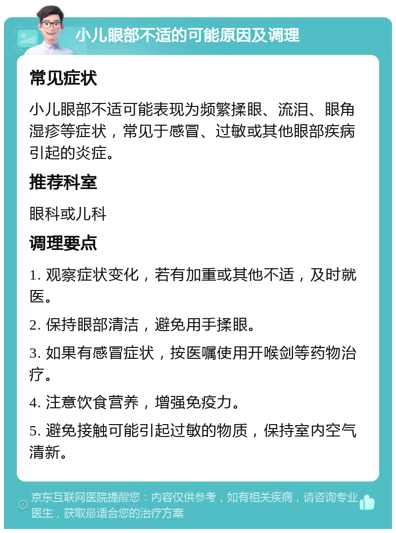 小儿眼部不适的可能原因及调理 常见症状 小儿眼部不适可能表现为频繁揉眼、流泪、眼角湿疹等症状，常见于感冒、过敏或其他眼部疾病引起的炎症。 推荐科室 眼科或儿科 调理要点 1. 观察症状变化，若有加重或其他不适，及时就医。 2. 保持眼部清洁，避免用手揉眼。 3. 如果有感冒症状，按医嘱使用开喉剑等药物治疗。 4. 注意饮食营养，增强免疫力。 5. 避免接触可能引起过敏的物质，保持室内空气清新。