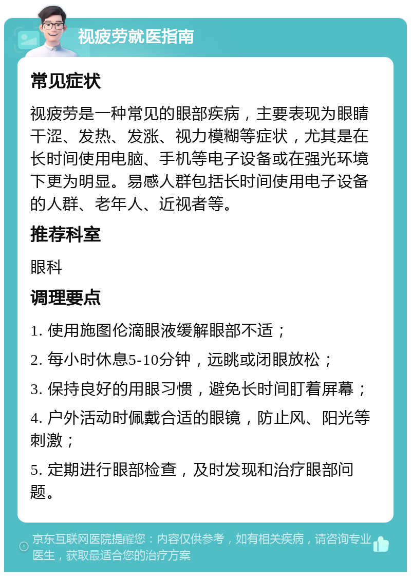 视疲劳就医指南 常见症状 视疲劳是一种常见的眼部疾病，主要表现为眼睛干涩、发热、发涨、视力模糊等症状，尤其是在长时间使用电脑、手机等电子设备或在强光环境下更为明显。易感人群包括长时间使用电子设备的人群、老年人、近视者等。 推荐科室 眼科 调理要点 1. 使用施图伦滴眼液缓解眼部不适； 2. 每小时休息5-10分钟，远眺或闭眼放松； 3. 保持良好的用眼习惯，避免长时间盯着屏幕； 4. 户外活动时佩戴合适的眼镜，防止风、阳光等刺激； 5. 定期进行眼部检查，及时发现和治疗眼部问题。