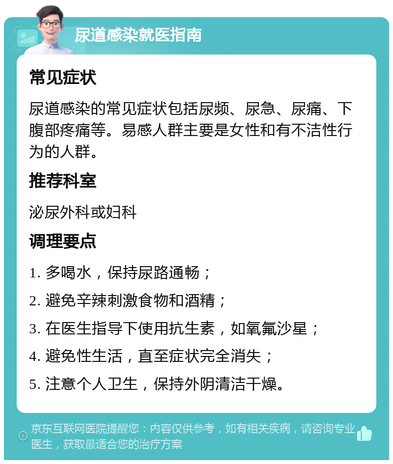 尿道感染就医指南 常见症状 尿道感染的常见症状包括尿频、尿急、尿痛、下腹部疼痛等。易感人群主要是女性和有不洁性行为的人群。 推荐科室 泌尿外科或妇科 调理要点 1. 多喝水，保持尿路通畅； 2. 避免辛辣刺激食物和酒精； 3. 在医生指导下使用抗生素，如氧氟沙星； 4. 避免性生活，直至症状完全消失； 5. 注意个人卫生，保持外阴清洁干燥。