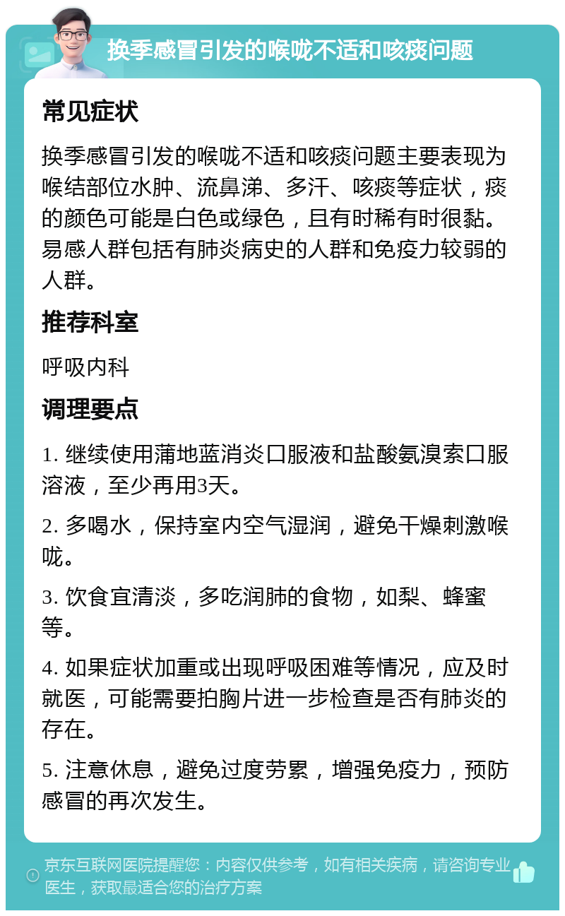 换季感冒引发的喉咙不适和咳痰问题 常见症状 换季感冒引发的喉咙不适和咳痰问题主要表现为喉结部位水肿、流鼻涕、多汗、咳痰等症状，痰的颜色可能是白色或绿色，且有时稀有时很黏。易感人群包括有肺炎病史的人群和免疫力较弱的人群。 推荐科室 呼吸内科 调理要点 1. 继续使用蒲地蓝消炎口服液和盐酸氨溴索口服溶液，至少再用3天。 2. 多喝水，保持室内空气湿润，避免干燥刺激喉咙。 3. 饮食宜清淡，多吃润肺的食物，如梨、蜂蜜等。 4. 如果症状加重或出现呼吸困难等情况，应及时就医，可能需要拍胸片进一步检查是否有肺炎的存在。 5. 注意休息，避免过度劳累，增强免疫力，预防感冒的再次发生。