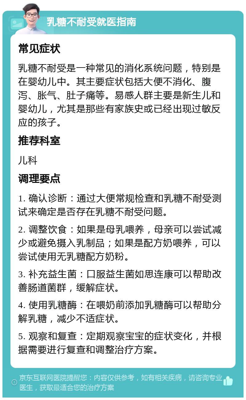 乳糖不耐受就医指南 常见症状 乳糖不耐受是一种常见的消化系统问题，特别是在婴幼儿中。其主要症状包括大便不消化、腹泻、胀气、肚子痛等。易感人群主要是新生儿和婴幼儿，尤其是那些有家族史或已经出现过敏反应的孩子。 推荐科室 儿科 调理要点 1. 确认诊断：通过大便常规检查和乳糖不耐受测试来确定是否存在乳糖不耐受问题。 2. 调整饮食：如果是母乳喂养，母亲可以尝试减少或避免摄入乳制品；如果是配方奶喂养，可以尝试使用无乳糖配方奶粉。 3. 补充益生菌：口服益生菌如思连康可以帮助改善肠道菌群，缓解症状。 4. 使用乳糖酶：在喂奶前添加乳糖酶可以帮助分解乳糖，减少不适症状。 5. 观察和复查：定期观察宝宝的症状变化，并根据需要进行复查和调整治疗方案。