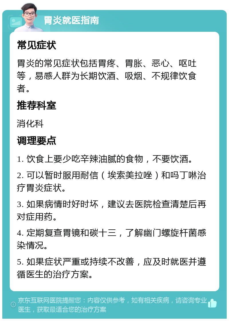 胃炎就医指南 常见症状 胃炎的常见症状包括胃疼、胃胀、恶心、呕吐等，易感人群为长期饮酒、吸烟、不规律饮食者。 推荐科室 消化科 调理要点 1. 饮食上要少吃辛辣油腻的食物，不要饮酒。 2. 可以暂时服用耐信（埃索美拉唑）和吗丁啉治疗胃炎症状。 3. 如果病情时好时坏，建议去医院检查清楚后再对症用药。 4. 定期复查胃镜和碳十三，了解幽门螺旋杆菌感染情况。 5. 如果症状严重或持续不改善，应及时就医并遵循医生的治疗方案。