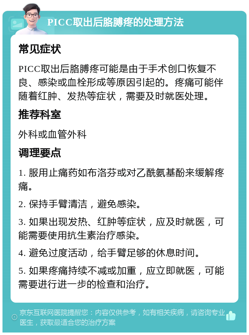 PICC取出后胳膊疼的处理方法 常见症状 PICC取出后胳膊疼可能是由于手术创口恢复不良、感染或血栓形成等原因引起的。疼痛可能伴随着红肿、发热等症状，需要及时就医处理。 推荐科室 外科或血管外科 调理要点 1. 服用止痛药如布洛芬或对乙酰氨基酚来缓解疼痛。 2. 保持手臂清洁，避免感染。 3. 如果出现发热、红肿等症状，应及时就医，可能需要使用抗生素治疗感染。 4. 避免过度活动，给手臂足够的休息时间。 5. 如果疼痛持续不减或加重，应立即就医，可能需要进行进一步的检查和治疗。