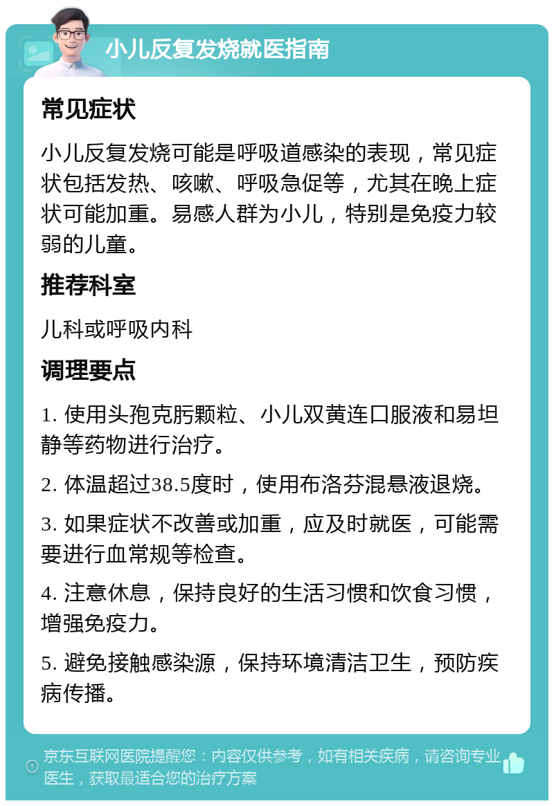 小儿反复发烧就医指南 常见症状 小儿反复发烧可能是呼吸道感染的表现，常见症状包括发热、咳嗽、呼吸急促等，尤其在晚上症状可能加重。易感人群为小儿，特别是免疫力较弱的儿童。 推荐科室 儿科或呼吸内科 调理要点 1. 使用头孢克肟颗粒、小儿双黄连口服液和易坦静等药物进行治疗。 2. 体温超过38.5度时，使用布洛芬混悬液退烧。 3. 如果症状不改善或加重，应及时就医，可能需要进行血常规等检查。 4. 注意休息，保持良好的生活习惯和饮食习惯，增强免疫力。 5. 避免接触感染源，保持环境清洁卫生，预防疾病传播。