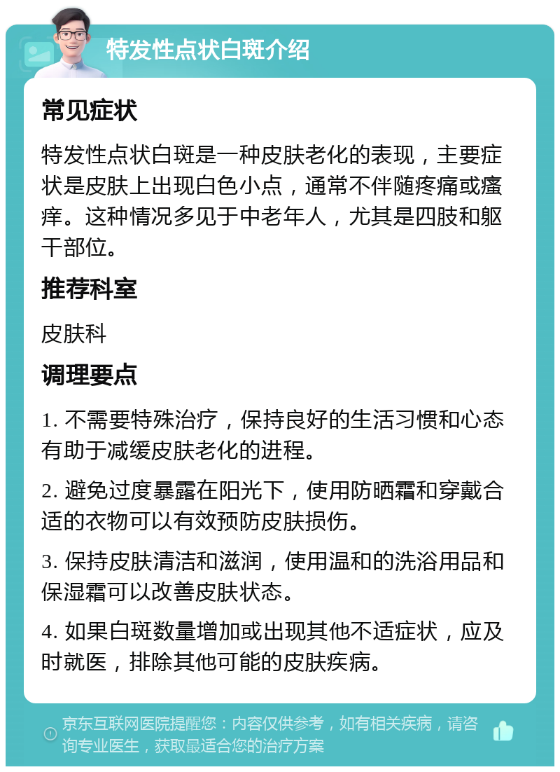 特发性点状白斑介绍 常见症状 特发性点状白斑是一种皮肤老化的表现，主要症状是皮肤上出现白色小点，通常不伴随疼痛或瘙痒。这种情况多见于中老年人，尤其是四肢和躯干部位。 推荐科室 皮肤科 调理要点 1. 不需要特殊治疗，保持良好的生活习惯和心态有助于减缓皮肤老化的进程。 2. 避免过度暴露在阳光下，使用防晒霜和穿戴合适的衣物可以有效预防皮肤损伤。 3. 保持皮肤清洁和滋润，使用温和的洗浴用品和保湿霜可以改善皮肤状态。 4. 如果白斑数量增加或出现其他不适症状，应及时就医，排除其他可能的皮肤疾病。