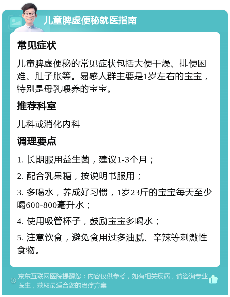 儿童脾虚便秘就医指南 常见症状 儿童脾虚便秘的常见症状包括大便干燥、排便困难、肚子胀等。易感人群主要是1岁左右的宝宝，特别是母乳喂养的宝宝。 推荐科室 儿科或消化内科 调理要点 1. 长期服用益生菌，建议1-3个月； 2. 配合乳果糖，按说明书服用； 3. 多喝水，养成好习惯，1岁23斤的宝宝每天至少喝600-800毫升水； 4. 使用吸管杯子，鼓励宝宝多喝水； 5. 注意饮食，避免食用过多油腻、辛辣等刺激性食物。