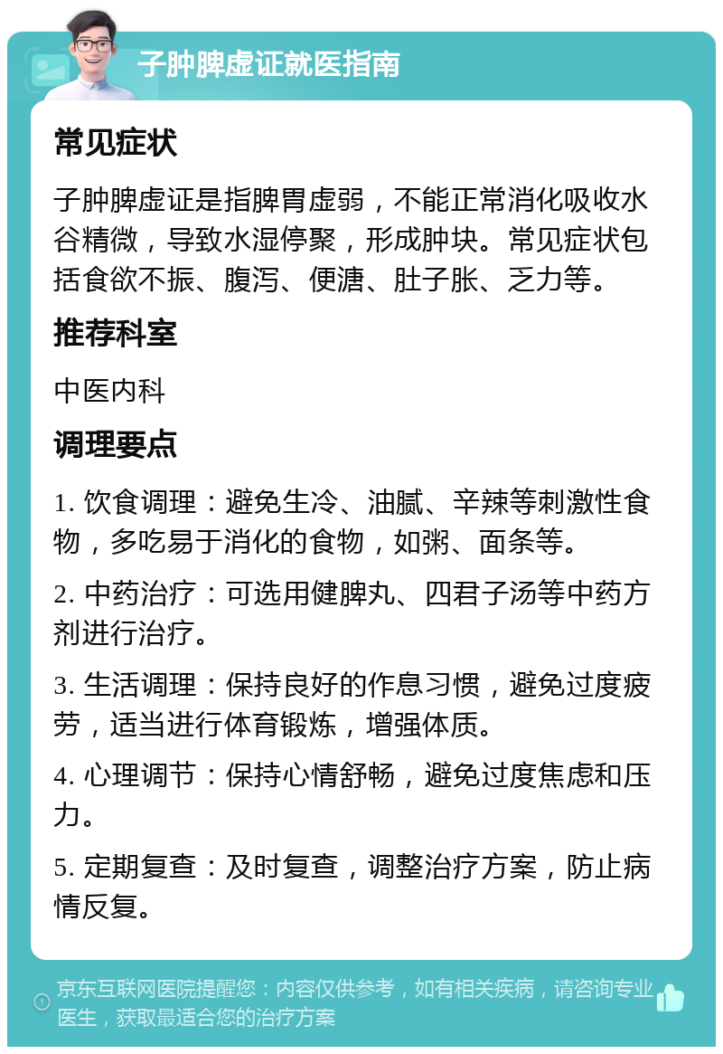 子肿脾虚证就医指南 常见症状 子肿脾虚证是指脾胃虚弱，不能正常消化吸收水谷精微，导致水湿停聚，形成肿块。常见症状包括食欲不振、腹泻、便溏、肚子胀、乏力等。 推荐科室 中医内科 调理要点 1. 饮食调理：避免生冷、油腻、辛辣等刺激性食物，多吃易于消化的食物，如粥、面条等。 2. 中药治疗：可选用健脾丸、四君子汤等中药方剂进行治疗。 3. 生活调理：保持良好的作息习惯，避免过度疲劳，适当进行体育锻炼，增强体质。 4. 心理调节：保持心情舒畅，避免过度焦虑和压力。 5. 定期复查：及时复查，调整治疗方案，防止病情反复。