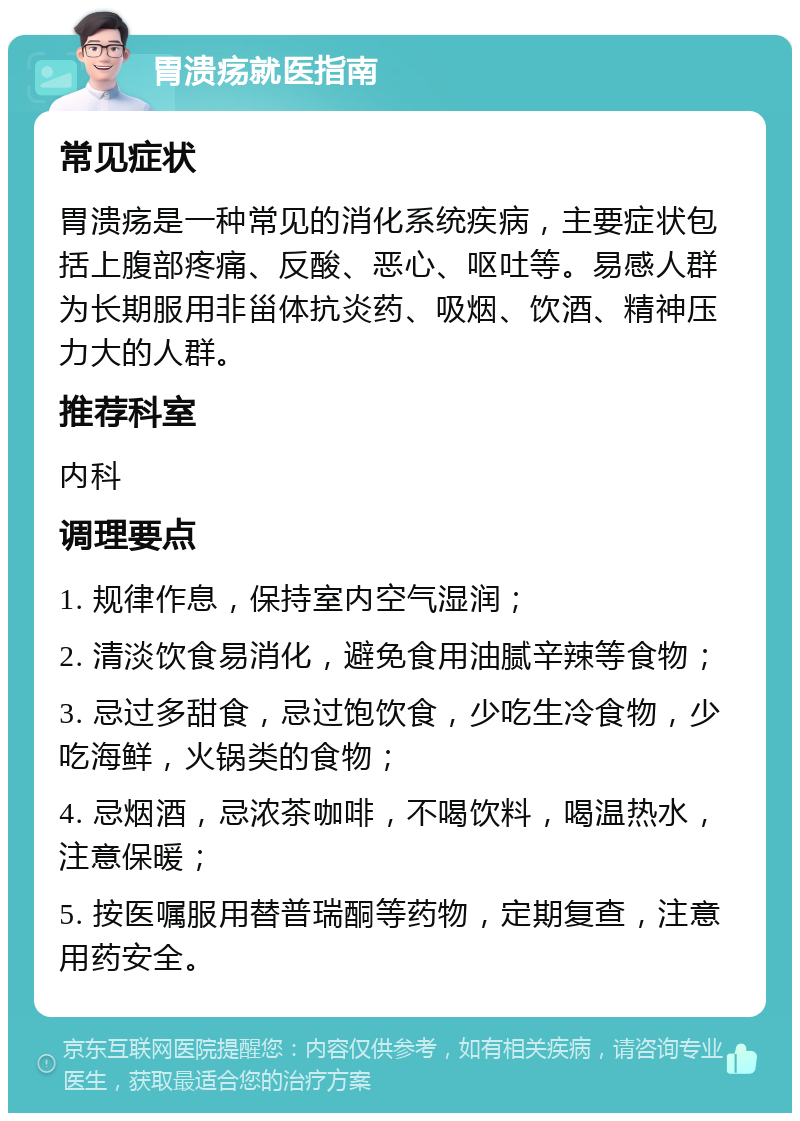 胃溃疡就医指南 常见症状 胃溃疡是一种常见的消化系统疾病，主要症状包括上腹部疼痛、反酸、恶心、呕吐等。易感人群为长期服用非甾体抗炎药、吸烟、饮酒、精神压力大的人群。 推荐科室 内科 调理要点 1. 规律作息，保持室内空气湿润； 2. 清淡饮食易消化，避免食用油腻辛辣等食物； 3. 忌过多甜食，忌过饱饮食，少吃生冷食物，少吃海鲜，火锅类的食物； 4. 忌烟酒，忌浓茶咖啡，不喝饮料，喝温热水，注意保暖； 5. 按医嘱服用替普瑞酮等药物，定期复查，注意用药安全。