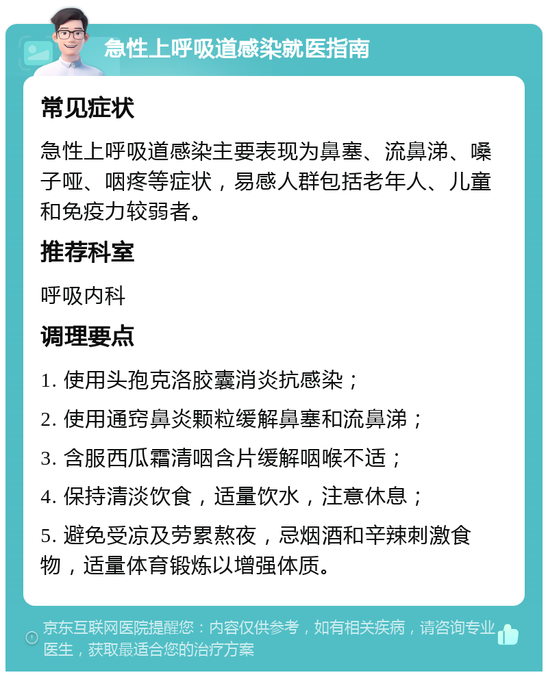 急性上呼吸道感染就医指南 常见症状 急性上呼吸道感染主要表现为鼻塞、流鼻涕、嗓子哑、咽疼等症状，易感人群包括老年人、儿童和免疫力较弱者。 推荐科室 呼吸内科 调理要点 1. 使用头孢克洛胶囊消炎抗感染； 2. 使用通窍鼻炎颗粒缓解鼻塞和流鼻涕； 3. 含服西瓜霜清咽含片缓解咽喉不适； 4. 保持清淡饮食，适量饮水，注意休息； 5. 避免受凉及劳累熬夜，忌烟酒和辛辣刺激食物，适量体育锻炼以增强体质。