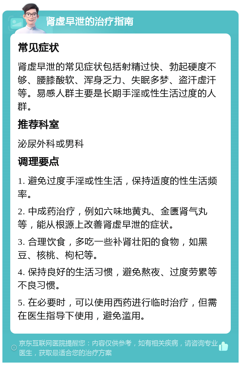 肾虚早泄的治疗指南 常见症状 肾虚早泄的常见症状包括射精过快、勃起硬度不够、腰膝酸软、浑身乏力、失眠多梦、盗汗虚汗等。易感人群主要是长期手淫或性生活过度的人群。 推荐科室 泌尿外科或男科 调理要点 1. 避免过度手淫或性生活，保持适度的性生活频率。 2. 中成药治疗，例如六味地黄丸、金匮肾气丸等，能从根源上改善肾虚早泄的症状。 3. 合理饮食，多吃一些补肾壮阳的食物，如黑豆、核桃、枸杞等。 4. 保持良好的生活习惯，避免熬夜、过度劳累等不良习惯。 5. 在必要时，可以使用西药进行临时治疗，但需在医生指导下使用，避免滥用。