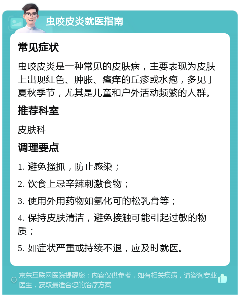 虫咬皮炎就医指南 常见症状 虫咬皮炎是一种常见的皮肤病，主要表现为皮肤上出现红色、肿胀、瘙痒的丘疹或水疱，多见于夏秋季节，尤其是儿童和户外活动频繁的人群。 推荐科室 皮肤科 调理要点 1. 避免搔抓，防止感染； 2. 饮食上忌辛辣刺激食物； 3. 使用外用药物如氢化可的松乳膏等； 4. 保持皮肤清洁，避免接触可能引起过敏的物质； 5. 如症状严重或持续不退，应及时就医。