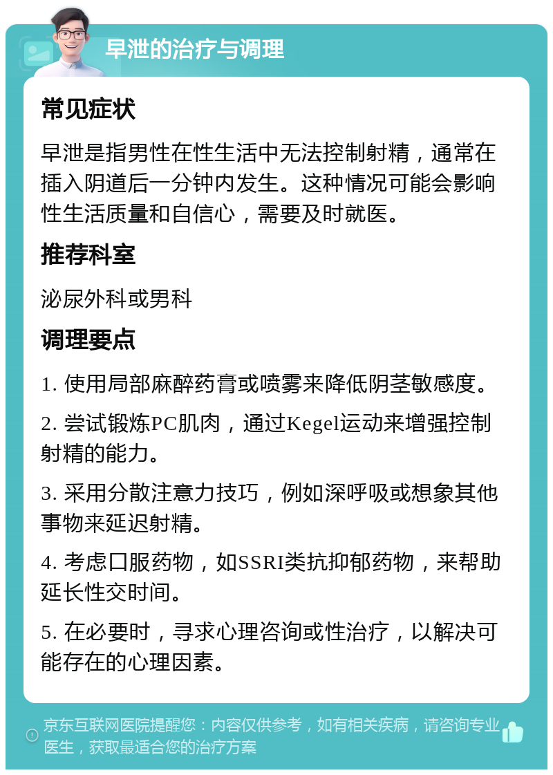 早泄的治疗与调理 常见症状 早泄是指男性在性生活中无法控制射精，通常在插入阴道后一分钟内发生。这种情况可能会影响性生活质量和自信心，需要及时就医。 推荐科室 泌尿外科或男科 调理要点 1. 使用局部麻醉药膏或喷雾来降低阴茎敏感度。 2. 尝试锻炼PC肌肉，通过Kegel运动来增强控制射精的能力。 3. 采用分散注意力技巧，例如深呼吸或想象其他事物来延迟射精。 4. 考虑口服药物，如SSRI类抗抑郁药物，来帮助延长性交时间。 5. 在必要时，寻求心理咨询或性治疗，以解决可能存在的心理因素。